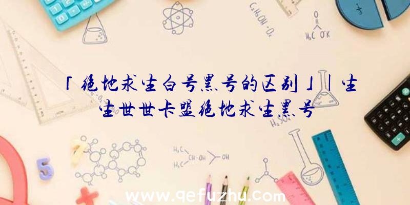 「绝地求生白号黑号的区别」|生生世世卡盟绝地求生黑号